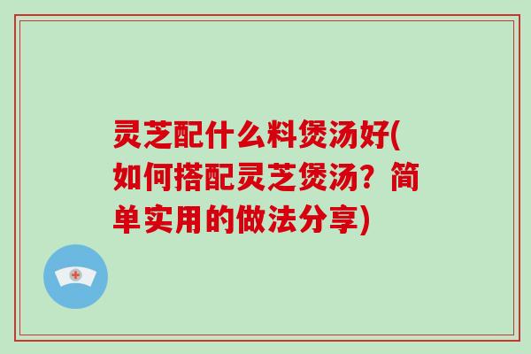 灵芝配什么料煲汤好(如何搭配灵芝煲汤？简单实用的做法分享)