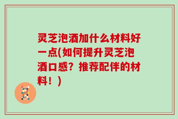 灵芝泡酒加什么材料好一点(如何提升灵芝泡酒口感？推荐配伴的材料！)