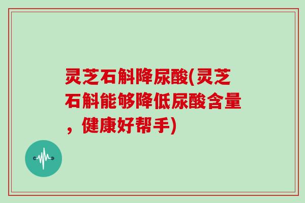 灵芝石斛降尿酸(灵芝石斛能够降低尿酸含量，健康好帮手)