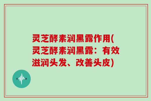 灵芝酵素润黑露作用(灵芝酵素润黑露：有效滋润头发、改善头皮)