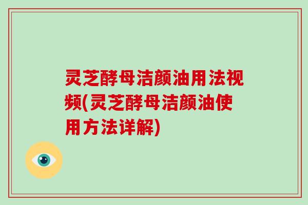 灵芝酵母洁颜油用法视频(灵芝酵母洁颜油使用方法详解)