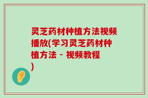 灵芝药材种植方法视频播放(学习灵芝药材种植方法 - 视频教程)