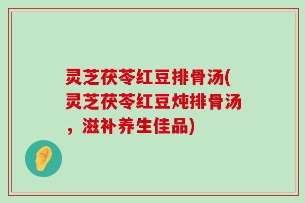 灵芝茯苓红豆排骨汤(灵芝茯苓红豆炖排骨汤，滋补养生佳品)