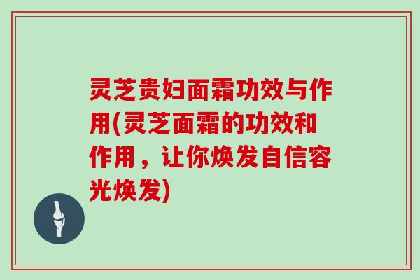 灵芝贵妇面霜功效与作用(灵芝面霜的功效和作用，让你焕发自信容光焕发)