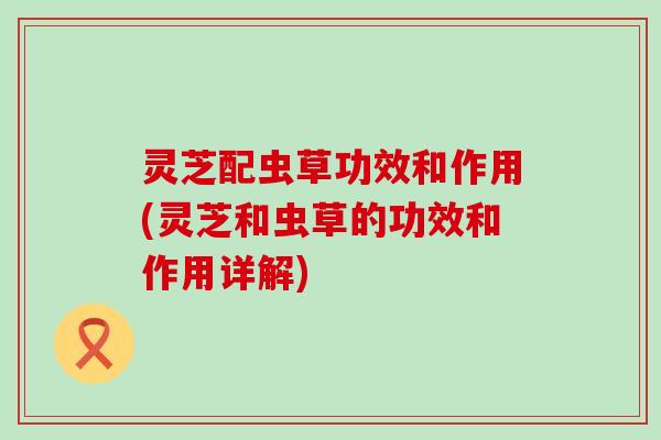 灵芝配虫草功效和作用(灵芝和虫草的功效和作用详解)