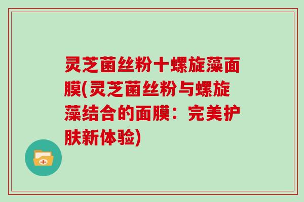 灵芝菌丝粉十螺旋藻面膜(灵芝菌丝粉与螺旋藻结合的面膜：完美护肤新体验)