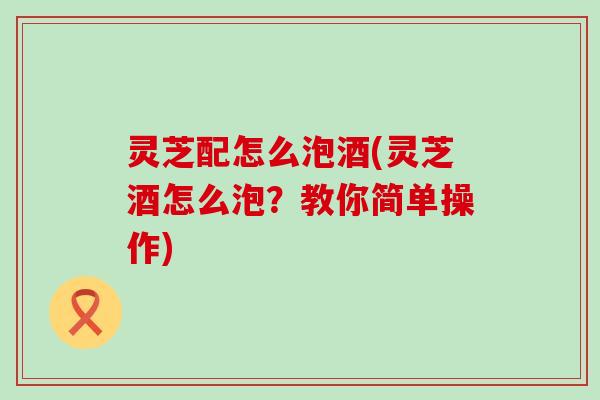 灵芝配怎么泡酒(灵芝酒怎么泡？教你简单操作)