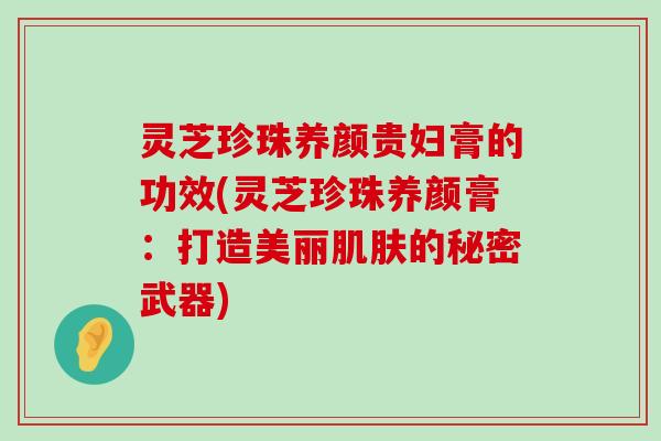 灵芝珍珠养颜贵妇膏的功效(灵芝珍珠养颜膏：打造美丽的秘密武器)