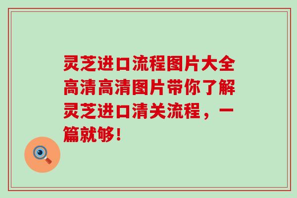 灵芝进口流程图片大全高清高清图片带你了解灵芝进口清关流程，一篇就够！