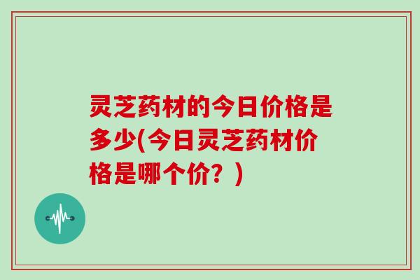 灵芝药材的今日价格是多少(今日灵芝药材价格是哪个价？)