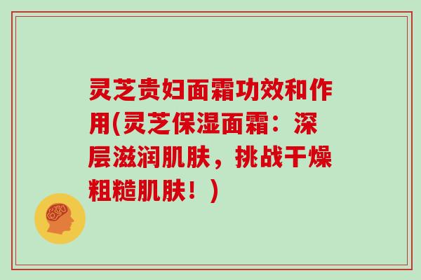 灵芝贵妇面霜功效和作用(灵芝保湿面霜：深层滋润，挑战干燥粗糙！)