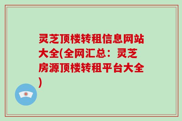 灵芝顶楼转租信息网站大全(全网汇总：灵芝房源顶楼转租平台大全)