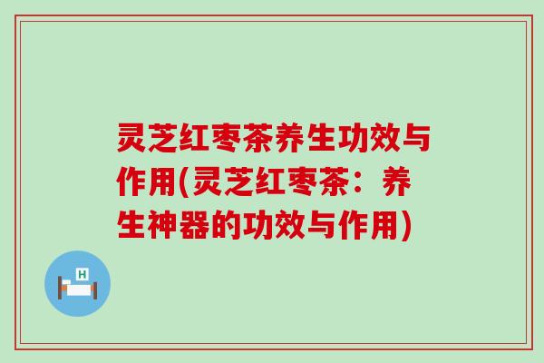 灵芝红枣茶养生功效与作用(灵芝红枣茶：养生神器的功效与作用)