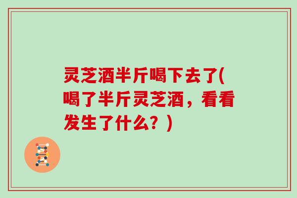 灵芝酒半斤喝下去了(喝了半斤灵芝酒，看看发生了什么？)