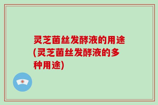 灵芝菌丝发酵液的用途(灵芝菌丝发酵液的多种用途)