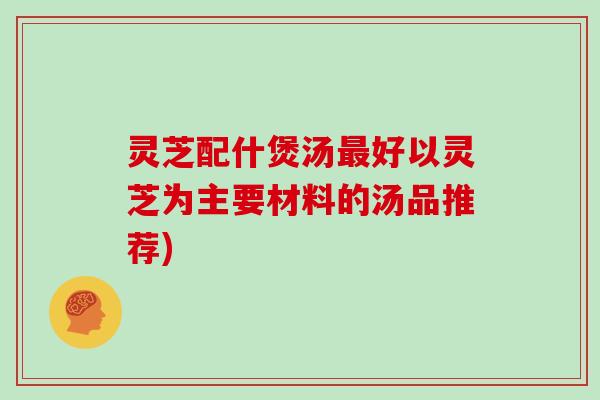 灵芝配什煲汤好以灵芝为主要材料的汤品推荐)