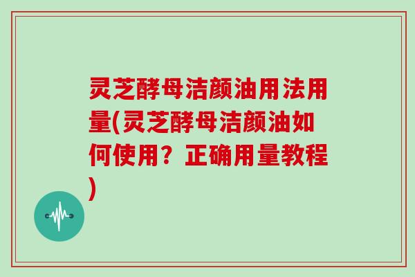 灵芝酵母洁颜油用法用量(灵芝酵母洁颜油如何使用？正确用量教程)