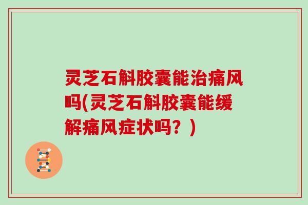 灵芝石斛胶囊能痛风吗(灵芝石斛胶囊能缓解痛风症状吗？)