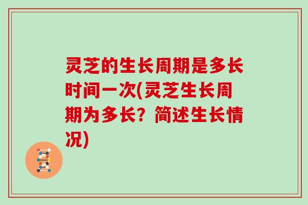 灵芝的生长周期是多长时间一次(灵芝生长周期为多长？简述生长情况)