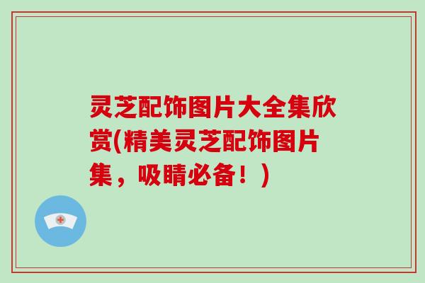 灵芝配饰图片大全集欣赏(精美灵芝配饰图片集，吸睛必备！)