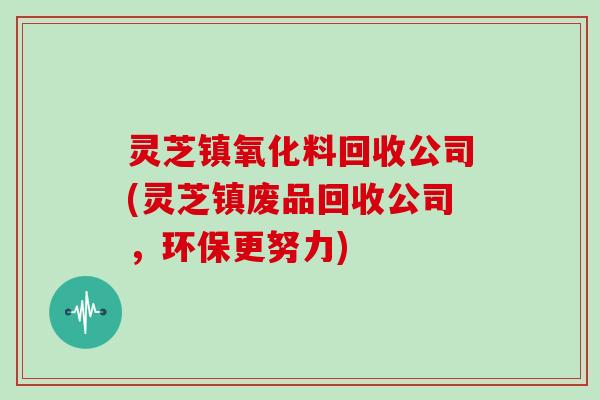 灵芝镇氧化料回收公司(灵芝镇废品回收公司，环保更努力)