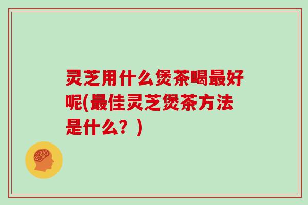 灵芝用什么煲茶喝好呢(佳灵芝煲茶方法是什么？)