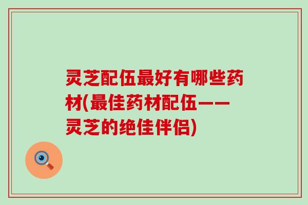 灵芝配伍好有哪些药材(佳药材配伍——灵芝的绝佳伴侣)