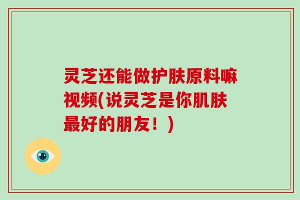 灵芝还能做护肤原料嘛视频(说灵芝是你好的朋友！)