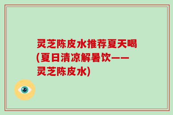 灵芝陈皮水推荐夏天喝(夏日清凉解暑饮——灵芝陈皮水)