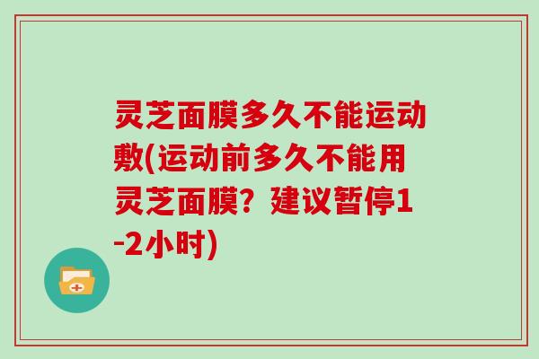 灵芝面膜多久不能运动敷(运动前多久不能用灵芝面膜？建议暂停1-2小时)