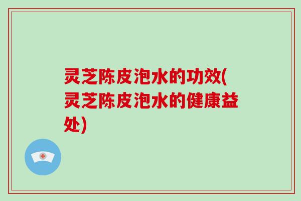 灵芝陈皮泡水的功效(灵芝陈皮泡水的健康益处)