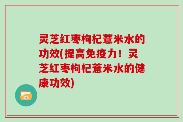 灵芝红枣枸杞薏米水的功效(提高免疫力！灵芝红枣枸杞薏米水的健康功效)