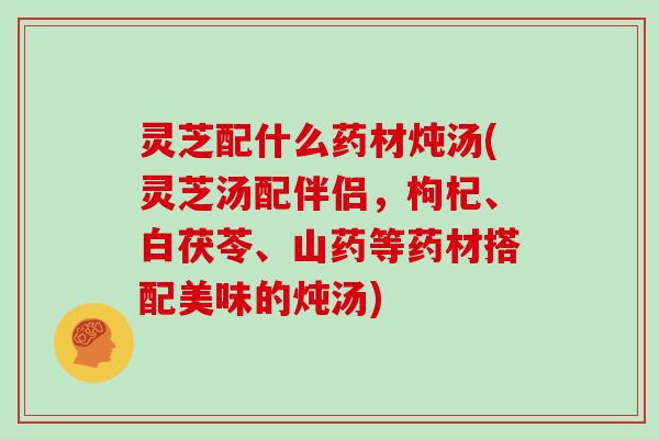 灵芝配什么药材炖汤(灵芝汤配伴侣，枸杞、白茯苓、山药等药材搭配美味的炖汤)