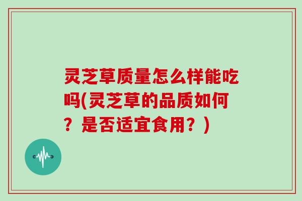 灵芝草质量怎么样能吃吗(灵芝草的品质如何？是否适宜食用？)