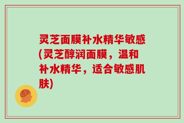 灵芝面膜补水精华敏感(灵芝醇润面膜，温和补水精华，适合敏感)