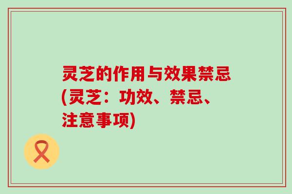 灵芝的作用与效果禁忌(灵芝：功效、禁忌、注意事项)