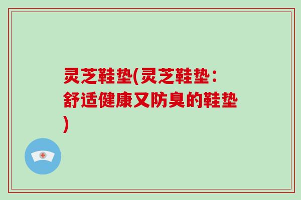 灵芝鞋垫(灵芝鞋垫：舒适健康又防臭的鞋垫)