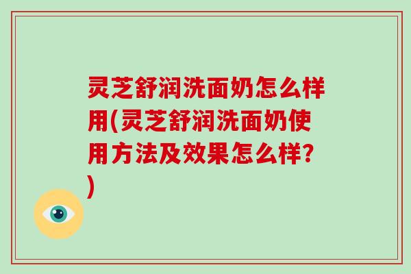 灵芝舒润洗面奶怎么样用(灵芝舒润洗面奶使用方法及效果怎么样？)