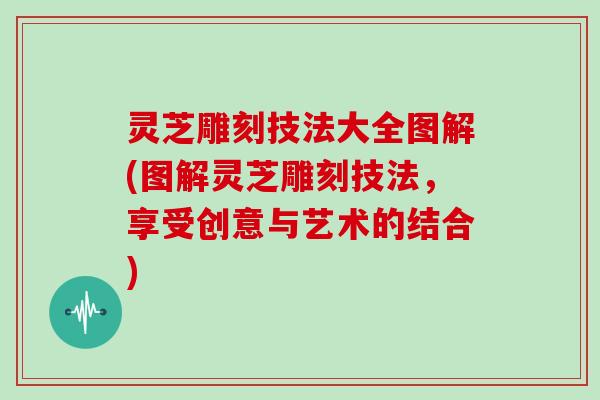 灵芝雕刻技法大全图解(图解灵芝雕刻技法，享受创意与艺术的结合)