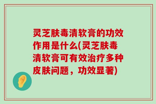 灵芝肤毒清软膏的功效作用是什么(灵芝肤毒清软膏可有效多种问题，功效显著)