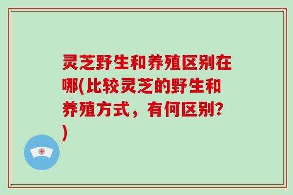 灵芝野生和养殖区别在哪(比较灵芝的野生和养殖方式，有何区别？)