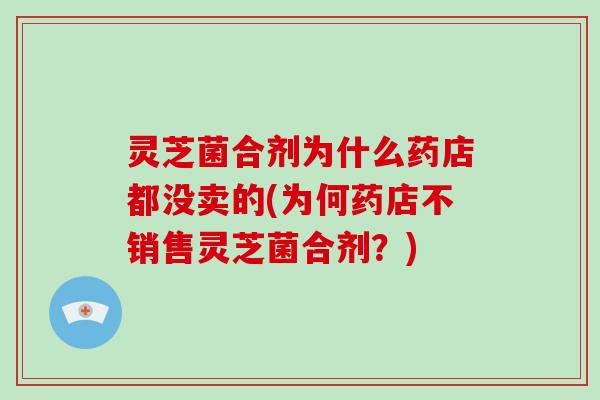 灵芝菌合剂为什么药店都没卖的(为何药店不销售灵芝菌合剂？)