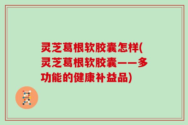 灵芝葛根软胶囊怎样(灵芝葛根软胶囊——多功能的健康补益品)