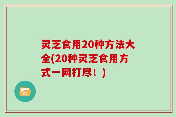 灵芝食用20种方法大全(20种灵芝食用方式一网打尽！)