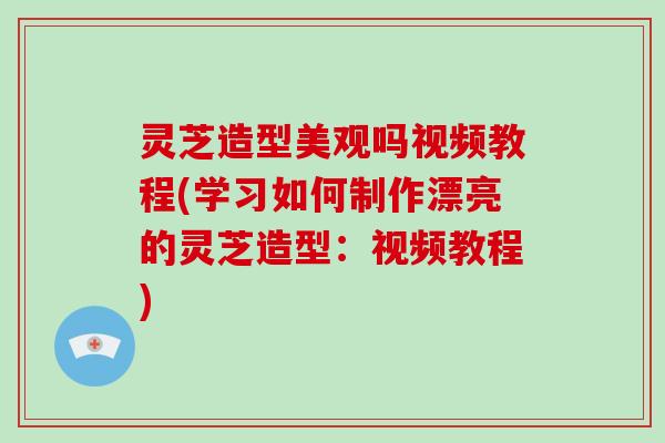 灵芝造型美观吗视频教程(学习如何制作漂亮的灵芝造型：视频教程)