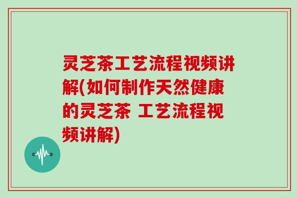 灵芝茶工艺流程视频讲解(如何制作天然健康的灵芝茶 工艺流程视频讲解)