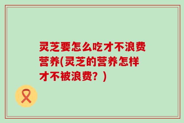 灵芝要怎么吃才不浪费营养(灵芝的营养怎样才不被浪费？)