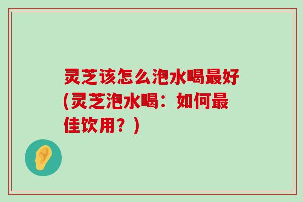 灵芝该怎么泡水喝好(灵芝泡水喝：如何佳饮用？)