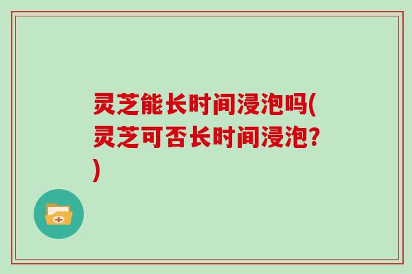 灵芝能长时间浸泡吗(灵芝可否长时间浸泡？)