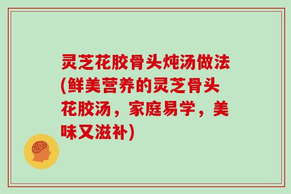 灵芝花胶骨头炖汤做法(鲜美营养的灵芝骨头花胶汤，家庭易学，美味又滋补)